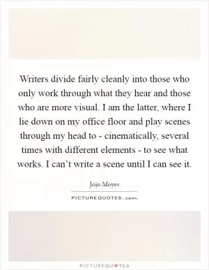 Writers divide fairly cleanly into those who only work through what they hear and those who are more visual. I am the latter, where I lie down on my office floor and play scenes through my head to - cinematically, several times with different elements - to see what works. I can’t write a scene until I can see it Picture Quote #1