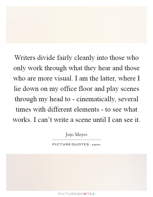 Writers divide fairly cleanly into those who only work through what they hear and those who are more visual. I am the latter, where I lie down on my office floor and play scenes through my head to - cinematically, several times with different elements - to see what works. I can't write a scene until I can see it. Picture Quote #1