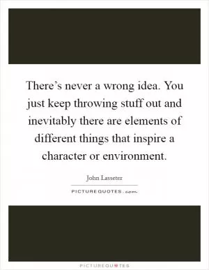 There’s never a wrong idea. You just keep throwing stuff out and inevitably there are elements of different things that inspire a character or environment Picture Quote #1