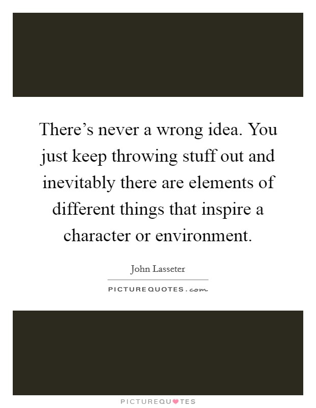 There's never a wrong idea. You just keep throwing stuff out and inevitably there are elements of different things that inspire a character or environment. Picture Quote #1
