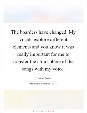The boarders have changed. My vocals explore different elements and you know it was really important for me to transfer the atmosphere of the songs with my voice Picture Quote #1