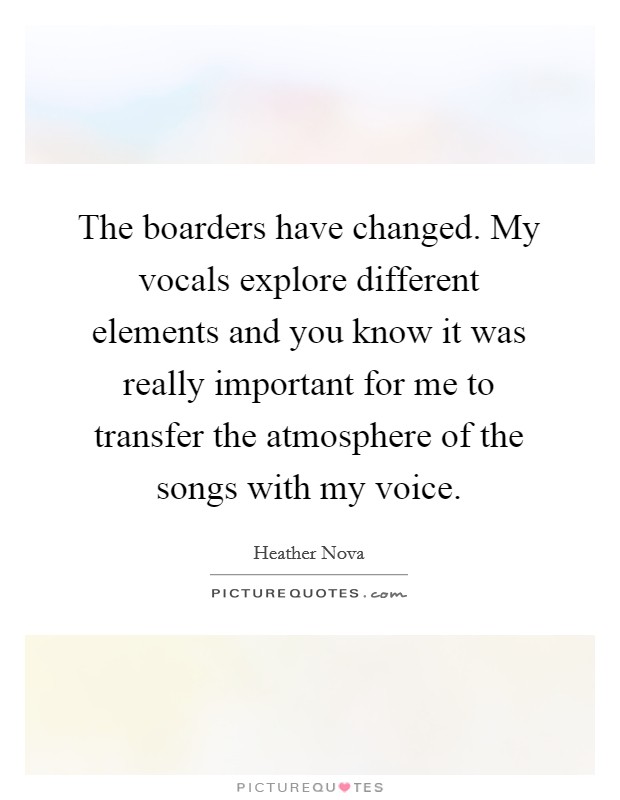The boarders have changed. My vocals explore different elements and you know it was really important for me to transfer the atmosphere of the songs with my voice. Picture Quote #1