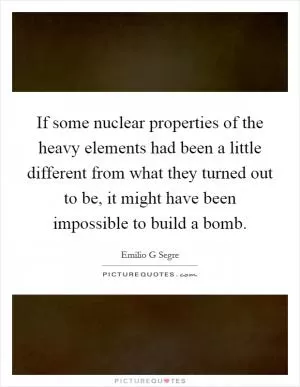 If some nuclear properties of the heavy elements had been a little different from what they turned out to be, it might have been impossible to build a bomb Picture Quote #1