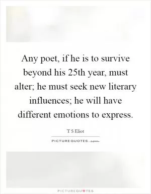Any poet, if he is to survive beyond his 25th year, must alter; he must seek new literary influences; he will have different emotions to express Picture Quote #1