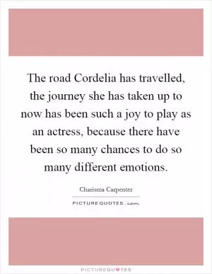 The road Cordelia has travelled, the journey she has taken up to now has been such a joy to play as an actress, because there have been so many chances to do so many different emotions Picture Quote #1
