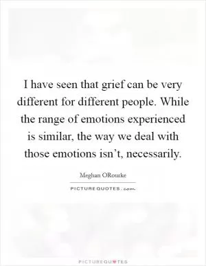 I have seen that grief can be very different for different people. While the range of emotions experienced is similar, the way we deal with those emotions isn’t, necessarily Picture Quote #1