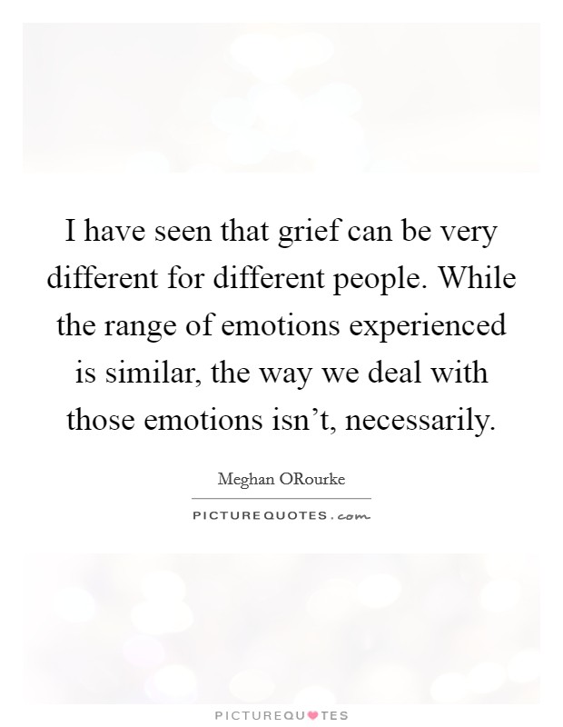 I have seen that grief can be very different for different people. While the range of emotions experienced is similar, the way we deal with those emotions isn't, necessarily. Picture Quote #1