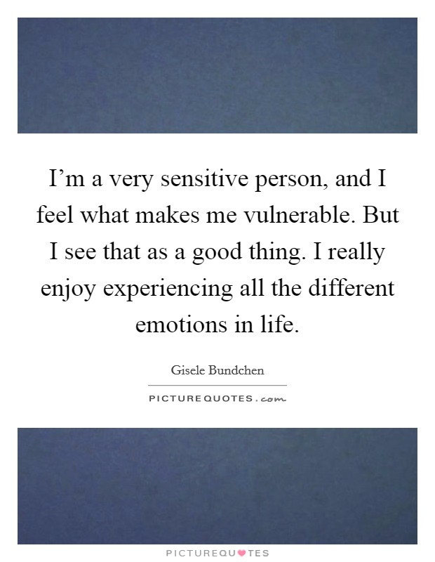 I'm a very sensitive person, and I feel what makes me vulnerable. But I see that as a good thing. I really enjoy experiencing all the different emotions in life. Picture Quote #1