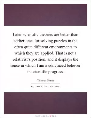 Later scientific theories are better than earlier ones for solving puzzles in the often quite different environments to which they are applied. That is not a relativist’s position, and it displays the sense in which I am a convinced believer in scientific progress Picture Quote #1