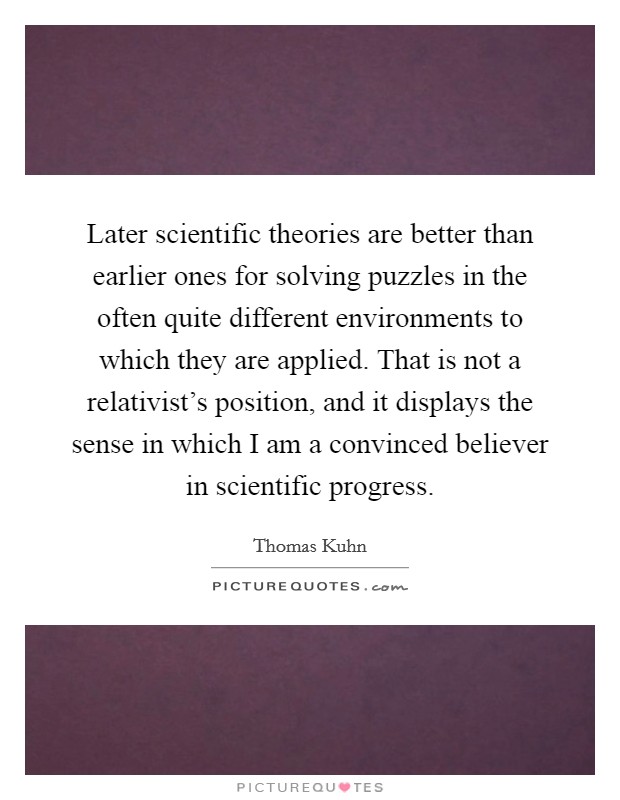 Later scientific theories are better than earlier ones for solving puzzles in the often quite different environments to which they are applied. That is not a relativist's position, and it displays the sense in which I am a convinced believer in scientific progress. Picture Quote #1