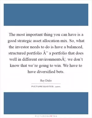 The most important thing you can have is a good strategic asset allocation mix. So, what the investor needs to do is have a balanced, structured portfolio Â” a portfolio that does well in different environmentsÂ¦. we don’t know that we’re going to win. We have to have diversified bets Picture Quote #1