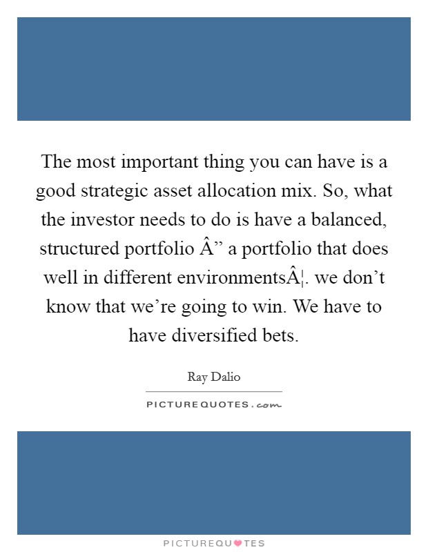 The most important thing you can have is a good strategic asset allocation mix. So, what the investor needs to do is have a balanced, structured portfolio Â” a portfolio that does well in different environmentsÂ¦. we don't know that we're going to win. We have to have diversified bets. Picture Quote #1