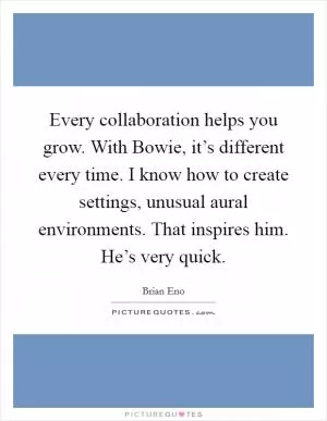 Every collaboration helps you grow. With Bowie, it’s different every time. I know how to create settings, unusual aural environments. That inspires him. He’s very quick Picture Quote #1