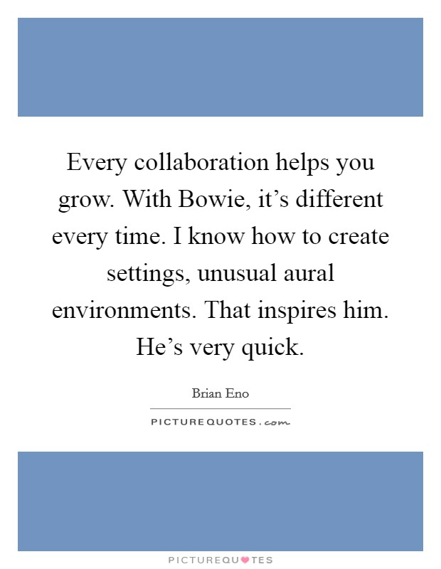 Every collaboration helps you grow. With Bowie, it's different every time. I know how to create settings, unusual aural environments. That inspires him. He's very quick. Picture Quote #1