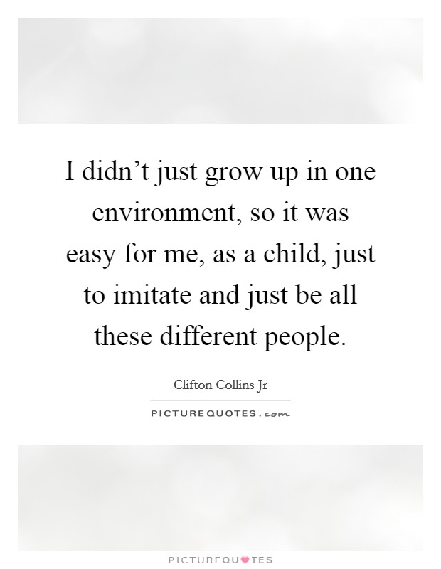 I didn't just grow up in one environment, so it was easy for me, as a child, just to imitate and just be all these different people. Picture Quote #1