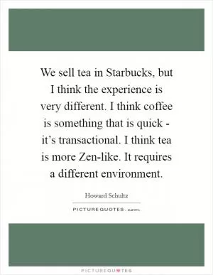 We sell tea in Starbucks, but I think the experience is very different. I think coffee is something that is quick - it’s transactional. I think tea is more Zen-like. It requires a different environment Picture Quote #1