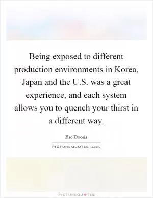 Being exposed to different production environments in Korea, Japan and the U.S. was a great experience, and each system allows you to quench your thirst in a different way Picture Quote #1