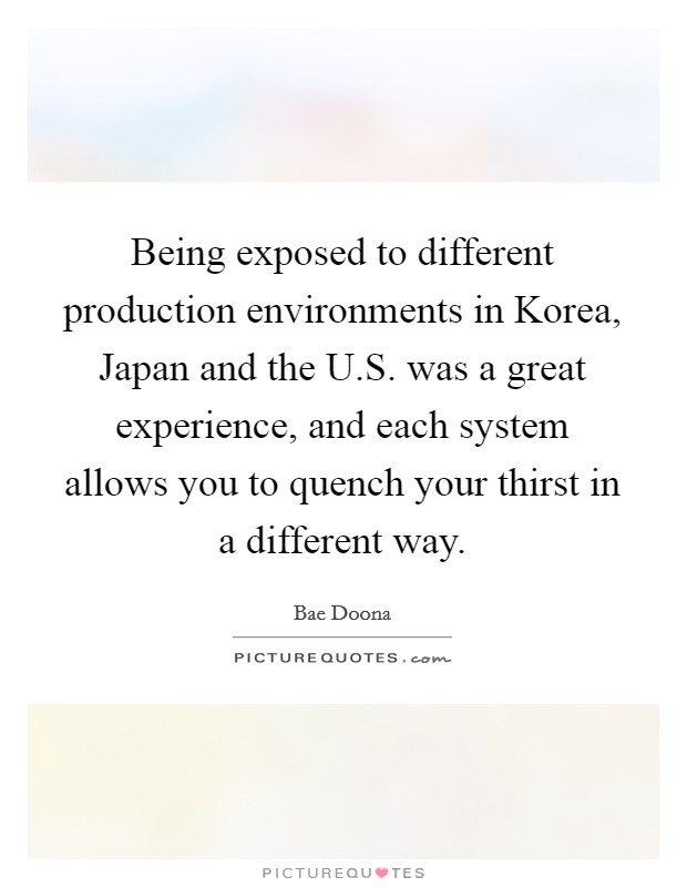 Being exposed to different production environments in Korea, Japan and the U.S. was a great experience, and each system allows you to quench your thirst in a different way. Picture Quote #1