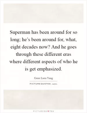 Superman has been around for so long; he’s been around for, what, eight decades now? And he goes through these different eras where different aspects of who he is get emphasized Picture Quote #1