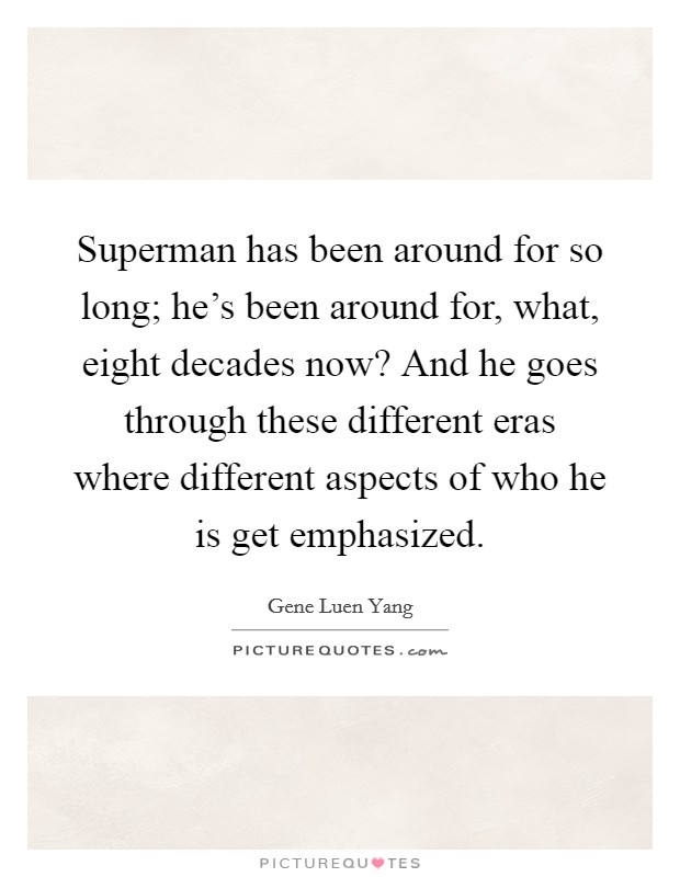 Superman has been around for so long; he's been around for, what, eight decades now? And he goes through these different eras where different aspects of who he is get emphasized. Picture Quote #1