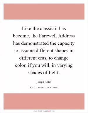 Like the classic it has become, the Farewell Address has demonstrated the capacity to assume different shapes in different eras, to change color, if you will, in varying shades of light Picture Quote #1