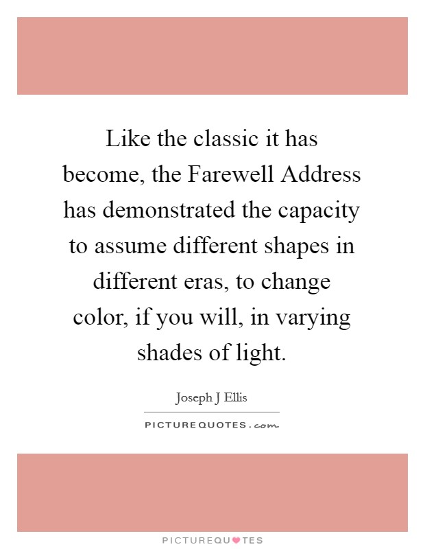 Like the classic it has become, the Farewell Address has demonstrated the capacity to assume different shapes in different eras, to change color, if you will, in varying shades of light. Picture Quote #1