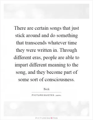 There are certain songs that just stick around and do something that transcends whatever time they were written in. Through different eras, people are able to impart different meaning to the song, and they become part of some sort of consciousness Picture Quote #1