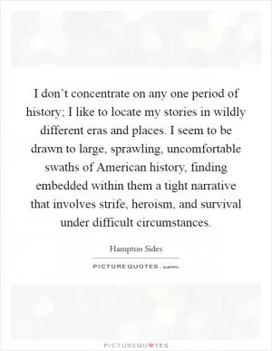 I don’t concentrate on any one period of history; I like to locate my stories in wildly different eras and places. I seem to be drawn to large, sprawling, uncomfortable swaths of American history, finding embedded within them a tight narrative that involves strife, heroism, and survival under difficult circumstances Picture Quote #1