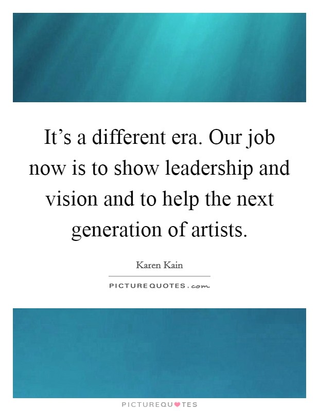 It's a different era. Our job now is to show leadership and vision and to help the next generation of artists. Picture Quote #1