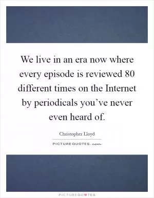 We live in an era now where every episode is reviewed 80 different times on the Internet by periodicals you’ve never even heard of Picture Quote #1