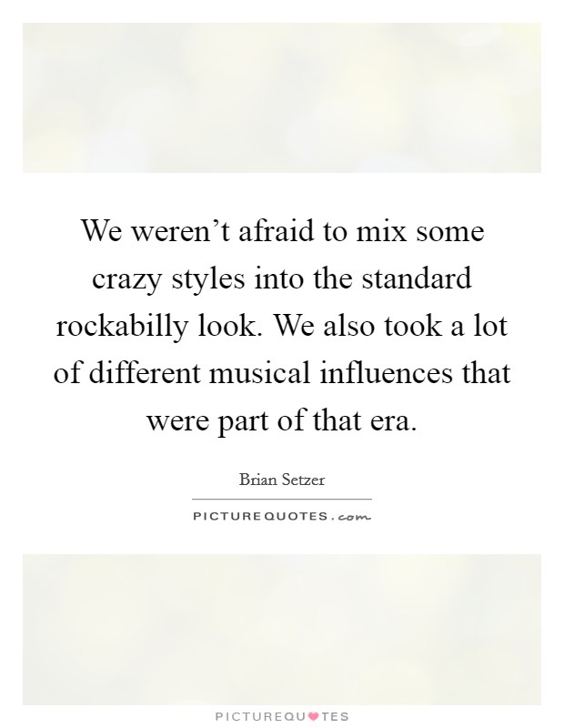 We weren't afraid to mix some crazy styles into the standard rockabilly look. We also took a lot of different musical influences that were part of that era. Picture Quote #1