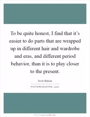 To be quite honest, I find that it’s easier to do parts that are wrapped up in different hair and wardrobe and eras, and different period behavior, than it is to play closer to the present Picture Quote #1