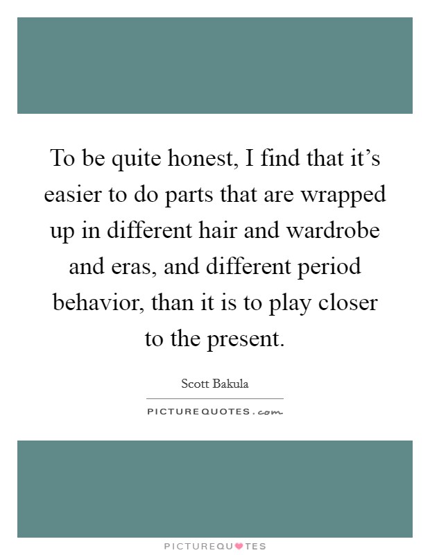 To be quite honest, I find that it's easier to do parts that are wrapped up in different hair and wardrobe and eras, and different period behavior, than it is to play closer to the present. Picture Quote #1