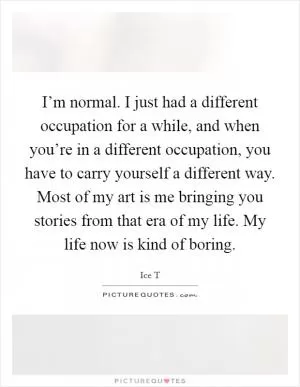 I’m normal. I just had a different occupation for a while, and when you’re in a different occupation, you have to carry yourself a different way. Most of my art is me bringing you stories from that era of my life. My life now is kind of boring Picture Quote #1