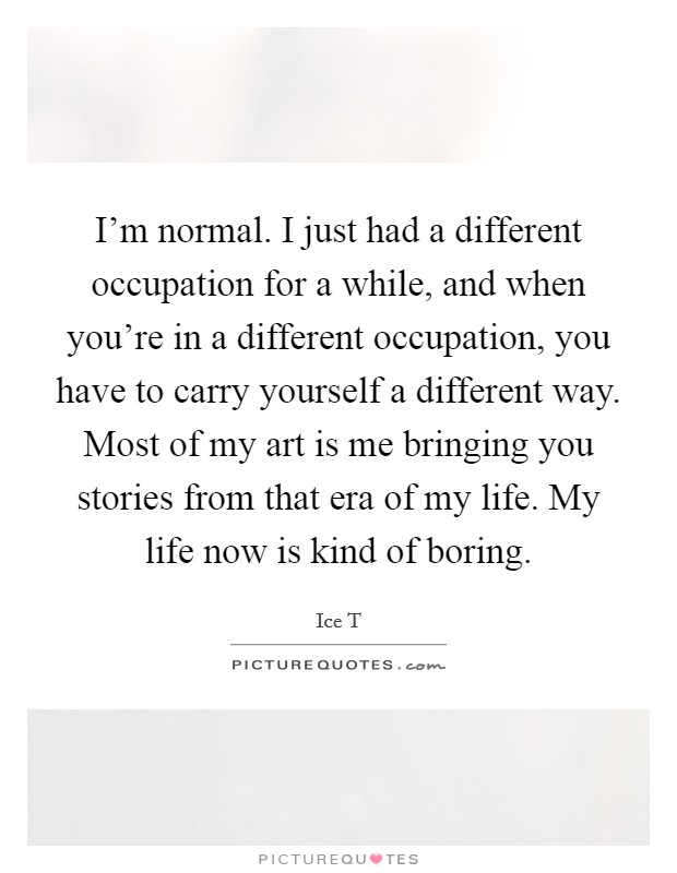 I'm normal. I just had a different occupation for a while, and when you're in a different occupation, you have to carry yourself a different way. Most of my art is me bringing you stories from that era of my life. My life now is kind of boring. Picture Quote #1