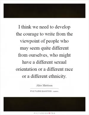 I think we need to develop the courage to write from the viewpoint of people who may seem quite different from ourselves, who might have a different sexual orientation or a different race or a different ethnicity Picture Quote #1