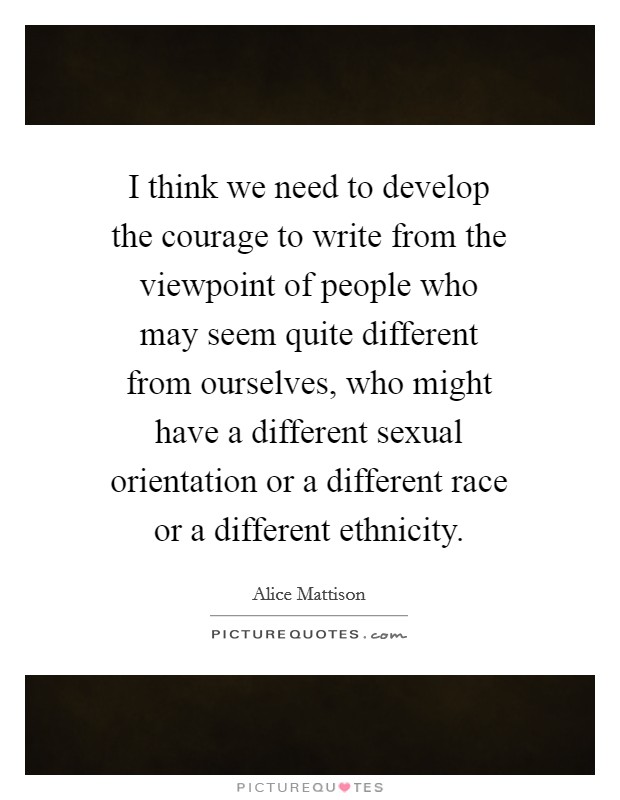 I think we need to develop the courage to write from the viewpoint of people who may seem quite different from ourselves, who might have a different sexual orientation or a different race or a different ethnicity. Picture Quote #1