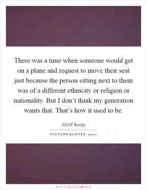 There was a time when someone would get on a plane and request to move their seat just because the person sitting next to them was of a different ethnicity or religion or nationality. But I don’t think my generation wants that. That’s how it used to be Picture Quote #1