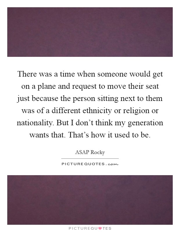 There was a time when someone would get on a plane and request to move their seat just because the person sitting next to them was of a different ethnicity or religion or nationality. But I don't think my generation wants that. That's how it used to be. Picture Quote #1