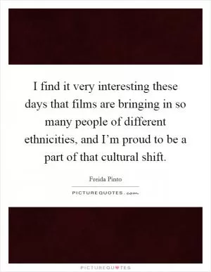 I find it very interesting these days that films are bringing in so many people of different ethnicities, and I’m proud to be a part of that cultural shift Picture Quote #1