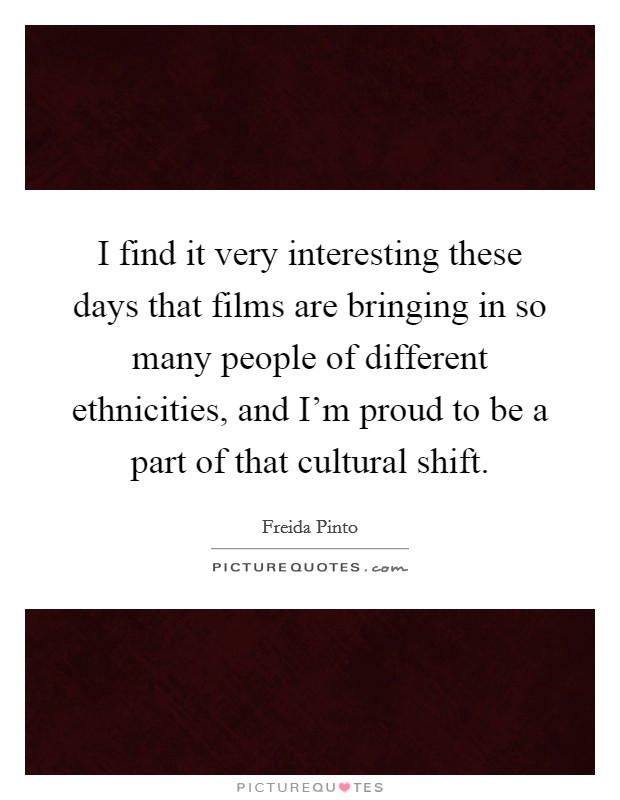 I find it very interesting these days that films are bringing in so many people of different ethnicities, and I'm proud to be a part of that cultural shift. Picture Quote #1