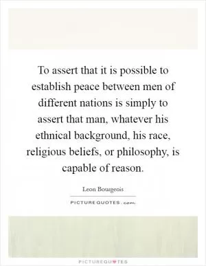 To assert that it is possible to establish peace between men of different nations is simply to assert that man, whatever his ethnical background, his race, religious beliefs, or philosophy, is capable of reason Picture Quote #1