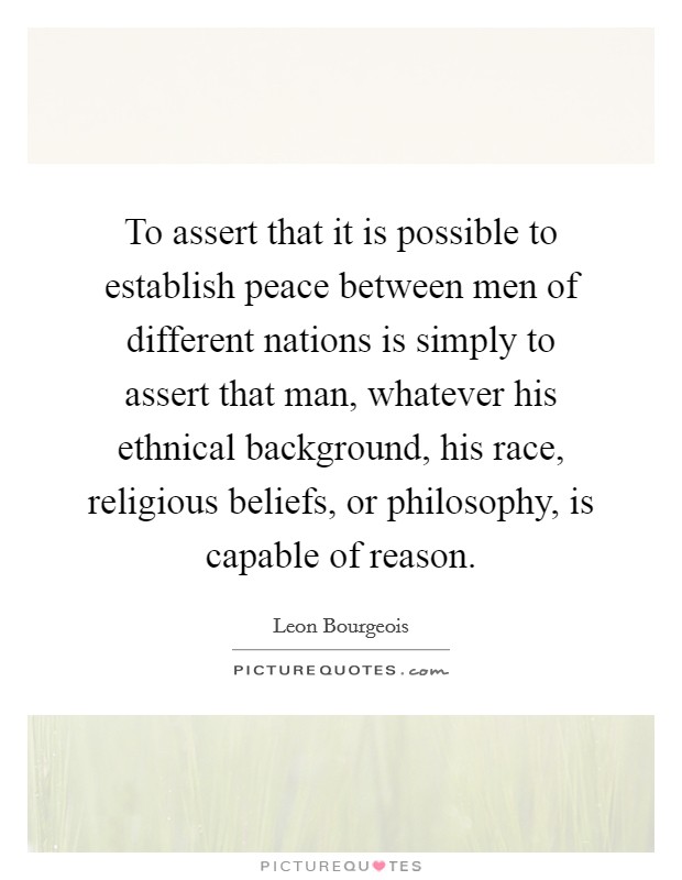 To assert that it is possible to establish peace between men of different nations is simply to assert that man, whatever his ethnical background, his race, religious beliefs, or philosophy, is capable of reason. Picture Quote #1