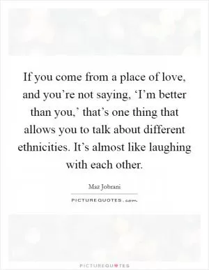 If you come from a place of love, and you’re not saying, ‘I’m better than you,’ that’s one thing that allows you to talk about different ethnicities. It’s almost like laughing with each other Picture Quote #1