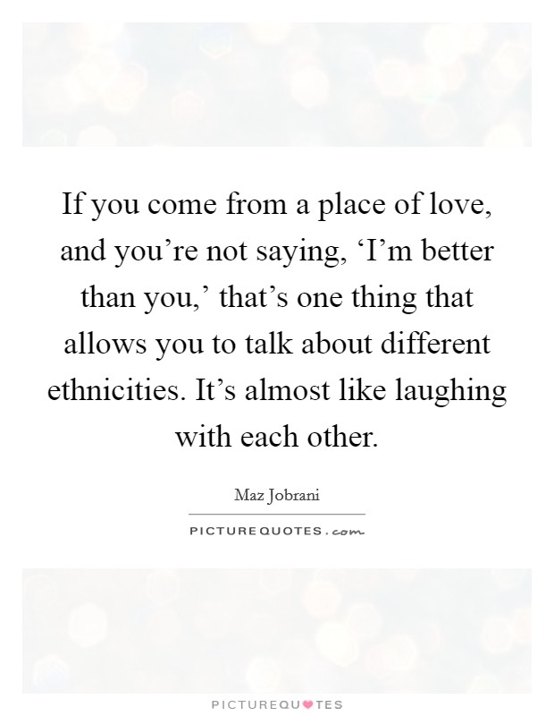 If you come from a place of love, and you're not saying, ‘I'm better than you,' that's one thing that allows you to talk about different ethnicities. It's almost like laughing with each other. Picture Quote #1