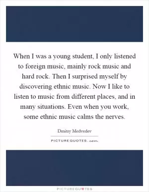 When I was a young student, I only listened to foreign music, mainly rock music and hard rock. Then I surprised myself by discovering ethnic music. Now I like to listen to music from different places, and in many situations. Even when you work, some ethnic music calms the nerves Picture Quote #1