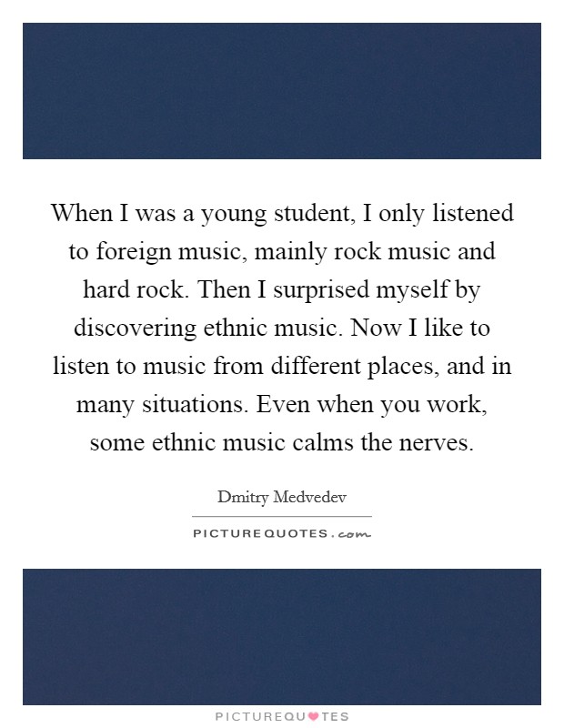 When I was a young student, I only listened to foreign music, mainly rock music and hard rock. Then I surprised myself by discovering ethnic music. Now I like to listen to music from different places, and in many situations. Even when you work, some ethnic music calms the nerves. Picture Quote #1