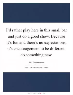 I’d rather play here in this small bar and just do a good show. Because it’s fun and there’s no expectations, it’s encouragement to be different, do something new Picture Quote #1