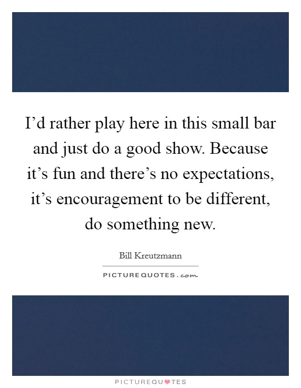 I'd rather play here in this small bar and just do a good show. Because it's fun and there's no expectations, it's encouragement to be different, do something new. Picture Quote #1