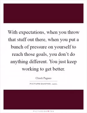 With expectations, when you throw that stuff out there, when you put a bunch of pressure on yourself to reach those goals, you don’t do anything different. You just keep working to get better Picture Quote #1